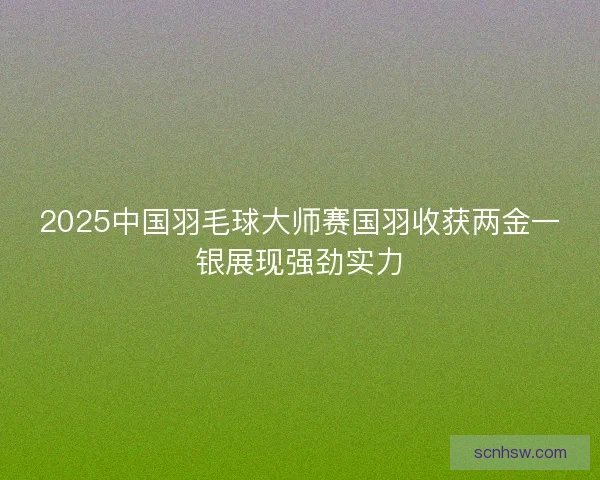 2025中国羽毛球大师赛国羽收获两金一银展现强劲实力