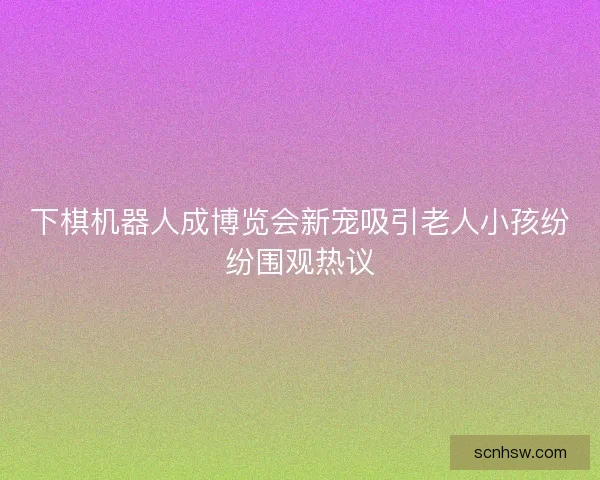 下棋机器人成博览会新宠吸引老人小孩纷纷围观热议