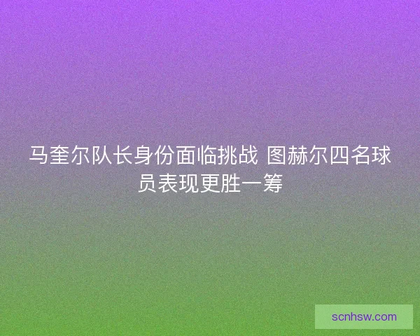 马奎尔队长身份面临挑战 图赫尔四名球员表现更胜一筹