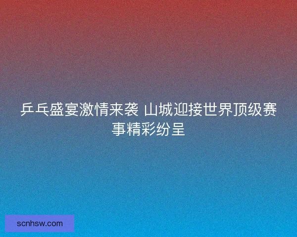 乒乓盛宴激情来袭 山城迎接世界顶级赛事精彩纷呈