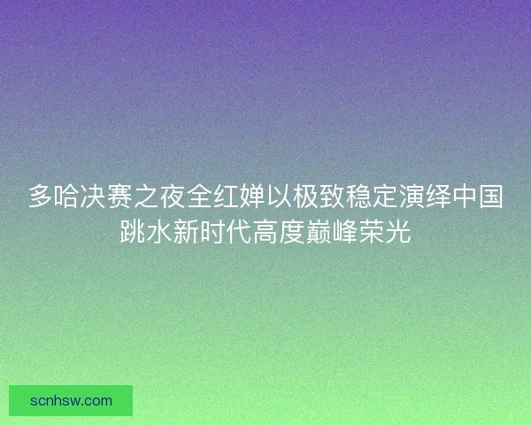 多哈决赛之夜全红婵以极致稳定演绎中国跳水新时代高度巅峰荣光